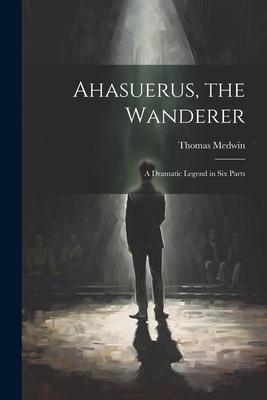 Ahasuerus, the Wanderer: A Dramatic Legend in Six Parts