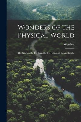 Wonders of the Physical World: The Glacier, the Ice-Berg, the Ice-Field, and the Avalanche