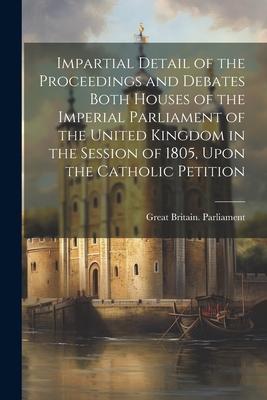 Impartial Detail of the Proceedings and Debates Both Houses of the Imperial Parliament of the United Kingdom in the Session of 1805, Upon the Catholic