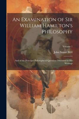 An Examination of Sir William Hamilton’s Philosophy: And of the Principal Philosophical Questions Discussed in His Writings; Volume 1