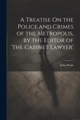 A Treatise On the Police and Crimes of the Metropolis, by the Editor of ’the Cabinet Lawyer’