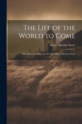 The Life of the World to Come: Six Addresses Given by the Late Henry Barclay Swete
