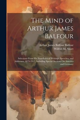 The Mind of Arthur James Balfour: Selections From His Non-Political Writings, Speeches, and Addresses, 1879-1917, Including Special Sections On Americ