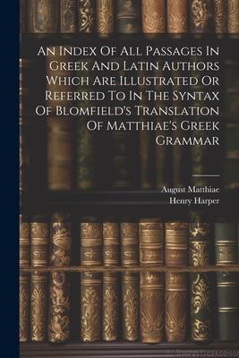 An Index Of All Passages In Greek And Latin Authors Which Are Illustrated Or Referred To In The Syntax Of Blomfield’s Translation Of Matthiae’s Greek