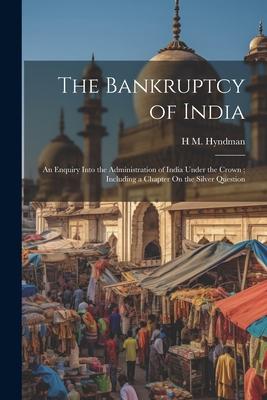 The Bankruptcy of India: An Enquiry Into the Administration of India Under the Crown; Including a Chapter On the Silver Question