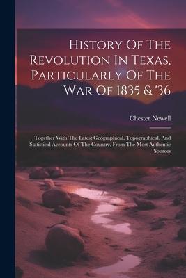 History Of The Revolution In Texas, Particularly Of The War Of 1835 & ’36: Together With The Latest Geographical, Topographical, And Statistical Accou