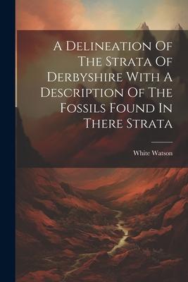 A Delineation Of The Strata Of Derbyshire With A Description Of The Fossils Found In There Strata