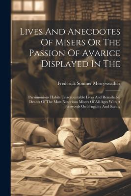 Lives And Anecdotes Of Misers Or The Passion Of Avarice Displayed In The: Parsimonious Habits Unaccountable Lives And Renaihable Deahts Of The Most No