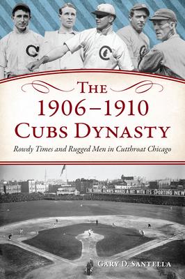 The 1906-1910 Cubs Dynasty: Rowdy Times and Rugged Men in Cut-Throat Chicago