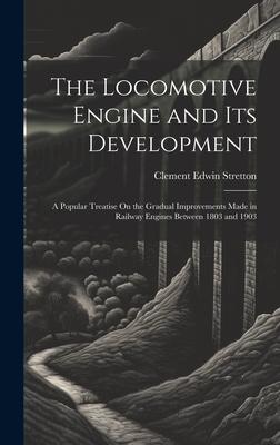 The Locomotive Engine and Its Development: A Popular Treatise On the Gradual Improvements Made in Railway Engines Between 1803 and 1903