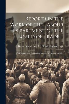 Report On the Work of the Labour Department of the Board of Trade ...: With Supplement Containing Abstract of Labour Statistics