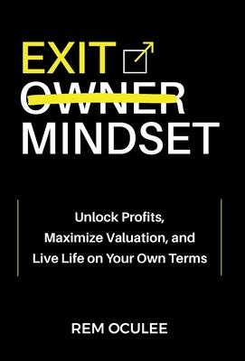 Exit Mindset: Unlock Profits, Maximize Valuation, and Live Life on Your Own Terms