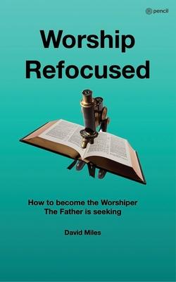 Worship Refocused: How To Become The Worshiper The Father Is Seeking