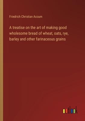 A treatise on the art of making good wholesome bread of wheat, oats, rye, barley and other farinaceous grains