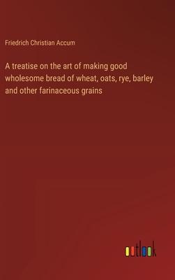 A treatise on the art of making good wholesome bread of wheat, oats, rye, barley and other farinaceous grains