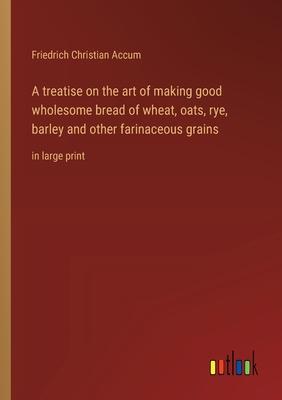 A treatise on the art of making good wholesome bread of wheat, oats, rye, barley and other farinaceous grains: in large print