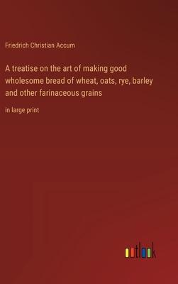 A treatise on the art of making good wholesome bread of wheat, oats, rye, barley and other farinaceous grains: in large print