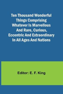 Ten Thousand Wonderful Things Comprising whatever is marvellous and rare, curious, eccentric and extraordinary in all ages and nations