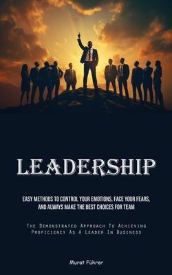 Leadership: Easy Methods To Control Your Emotions, Face Your Fears, And Always Make The Best Choices For Team (The Demonstrated Ap