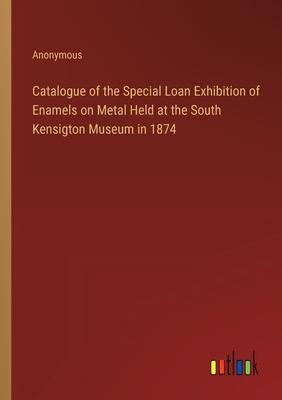 Catalogue of the Special Loan Exhibition of Enamels on Metal Held at the South Kensigton Museum in 1874