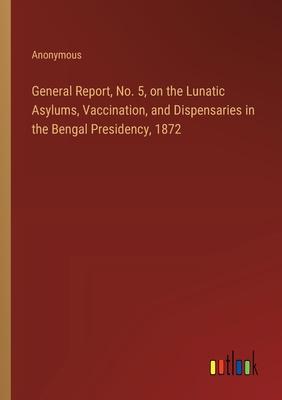 General Report, No. 5, on the Lunatic Asylums, Vaccination, and Dispensaries in the Bengal Presidency, 1872