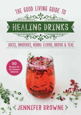 Good Living Guide to Healing Drinks: Juices, Smoothies, Herbal Elixirs, Broths & Teas