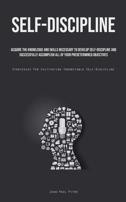 Self-Discipline: Acquire The Knowledge And Skills Necessary To Develop Self-Discipline And Successfully Accomplish All Of Your Predeter