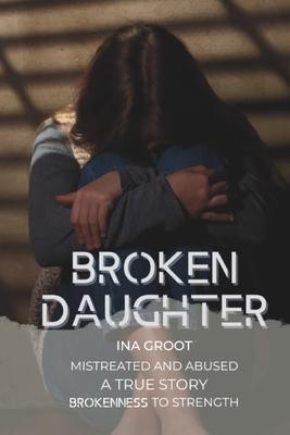 Broken Daughter: A true story: mistreated and abused. From brokenness to strength.