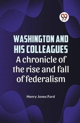 Washington and his colleagues A CHRONICLE OF THE RISE AND FALL OF FEDERALISM