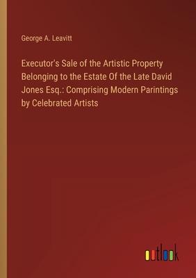 Executor’s Sale of the Artistic Property Belonging to the Estate Of the Late David Jones Esq.: Comprising Modern Parintings by Celebrated Artists