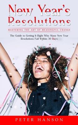 New Year’s Resolutions: Mastering the Art of Meaningful Change (The Guide to Getting It Right Why Many New Year Resolutions Fail Within 30 Day