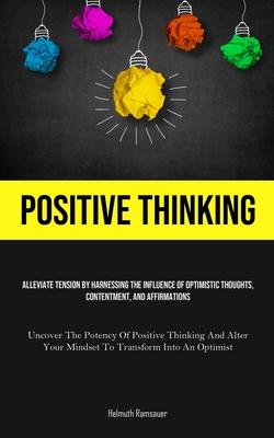 Positive Thinking: Alleviate Tension By Harnessing The Influence Of Optimistic Thoughts, Contentment, And Affirmations (Uncover The Poten