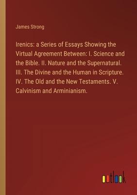 Irenics: a Series of Essays Showing the Virtual Agreement Between: I. Science and the Bible. II. Nature and the Supernatural. I