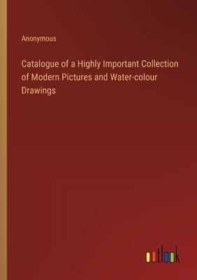 Catalogue of a Highly Important Collection of Modern Pictures and Water-colour Drawings