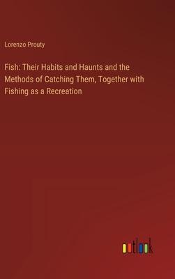 Fish: Their Habits and Haunts and the Methods of Catching Them, Together with Fishing as a Recreation