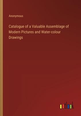 Catalogue of a Valuable Assemblage of Modern Pictures and Water-colour Drawings