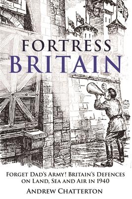 Fortress Britain 1940: Forget Dad’s Army! Britain’s Defences on Land, Sea and Air in 1940