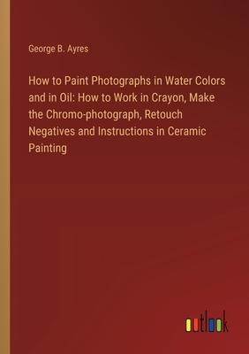 How to Paint Photographs in Water Colors and in Oil: How to Work in Crayon, Make the Chromo-photograph, Retouch Negatives and Instructions in Ceramic