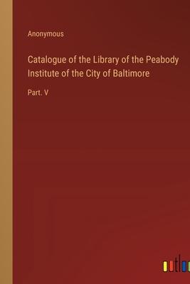 Catalogue of the Library of the Peabody Institute of the City of Baltimore: Part. V