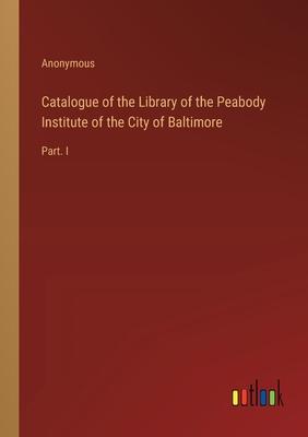 Catalogue of the Library of the Peabody Institute of the City of Baltimore: Part. I