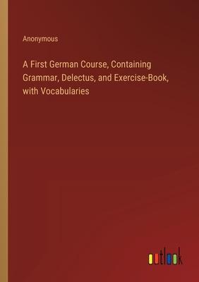 A First German Course, Containing Grammar, Delectus, and Exercise-Book, with Vocabularies