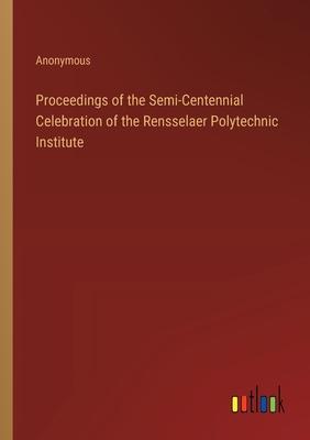 Proceedings of the Semi-Centennial Celebration of the Rensselaer Polytechnic Institute