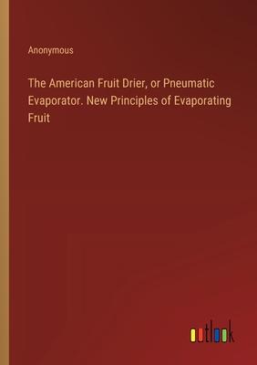 The American Fruit Drier, or Pneumatic Evaporator. New Principles of Evaporating Fruit