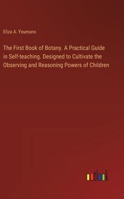 The First Book of Botany. A Practical Guide in Self-teaching. Designed to Cultivate the Observing and Reasoning Powers of Children