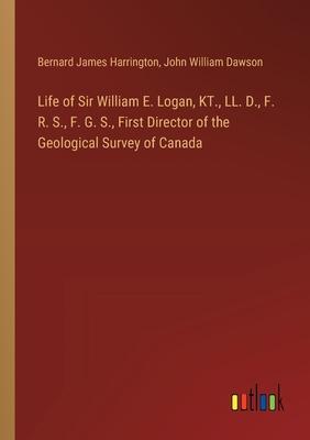 Life of Sir William E. Logan, KT., LL. D., F. R. S., F. G. S., First Director of the Geological Survey of Canada