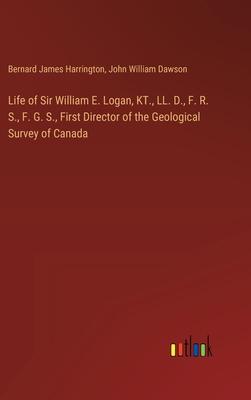 Life of Sir William E. Logan, KT., LL. D., F. R. S., F. G. S., First Director of the Geological Survey of Canada