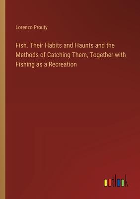 Fish. Their Habits and Haunts and the Methods of Catching Them, Together with Fishing as a Recreation