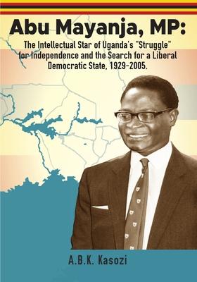 Abu Mayanja, MP: The Intellectual Star of Uganda’s Struggle for Independence and the Search for a Liberal Democratic State, 1929-2005