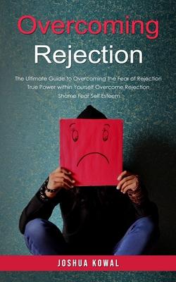 Overcoming Rejection: The Ultimate Guide to Overcoming the Fear of Rejection (The True Power within Yourself Overcome Rejection Shame Fear S