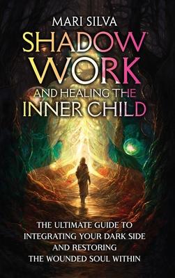 Shadow Work and Healing the Inner Child: The Ultimate Guide to Integrating Your Dark Side and Restoring the Wounded Soul Within